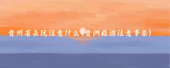 贵州省去玩注意什么(贵洲旅游注意事象)