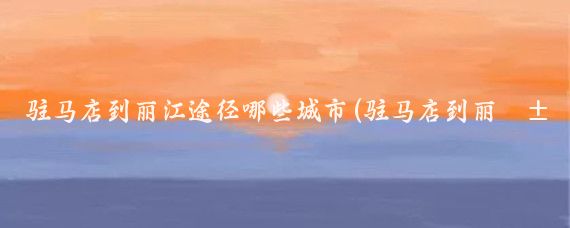 驻马店到丽江途径哪些城市(驻马店到丽江旅游)