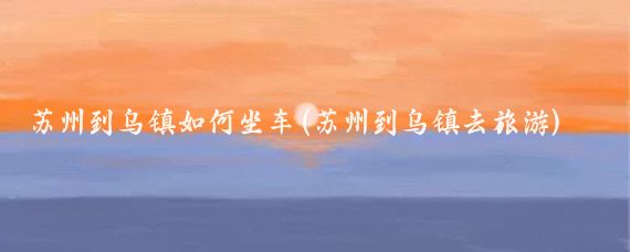 苏州到乌镇如何坐车(苏州到乌镇去旅游)