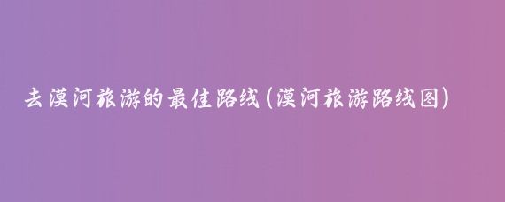 去漠河旅游的最佳路线(漠河旅游路线图)