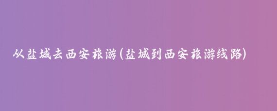 从盐城去西安旅游(盐城到西安旅游线路)