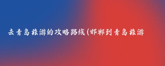 去青岛旅游的攻略路线(邯郸到青岛旅游攻略)