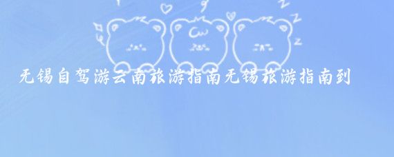 无锡自驾游云南旅游指南无锡旅游指南到云南(无锡到云南旅游攻略)