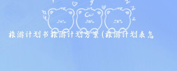旅游计划书旅游计划方案(旅游计划表怎么写)