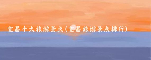 宜昌十大旅游景点(宜昌旅游景点排行)