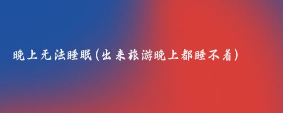 晚上无法睡眠(出来旅游晚上都睡不着)