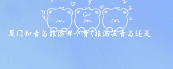 厦门和青岛旅游哪个贵(旅游去青岛还是厦门)