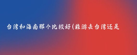 台湾和海南那个比较好(旅游去台湾还是海南)