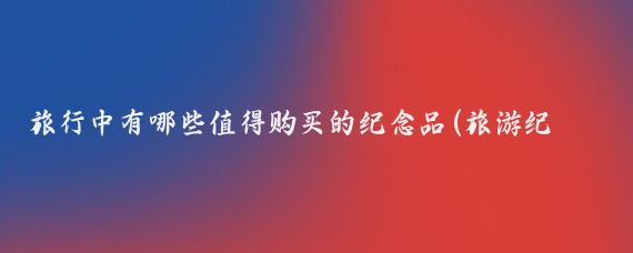 旅行中有哪些值得购买的纪念品(旅游纪念品都有什么)
