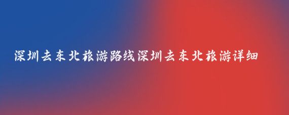 深圳去东北旅游路线深圳去东北旅游详细攻略(深圳到东北旅游路线)