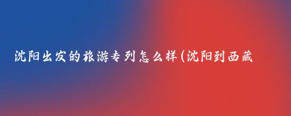沈阳出发的旅游专列怎么样(沈阳到西藏旅游专列)