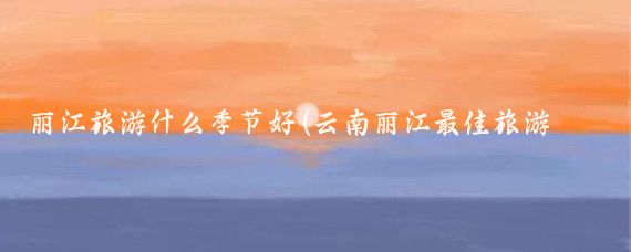 丽江旅游什么季节好(云南丽江最佳旅游季节)