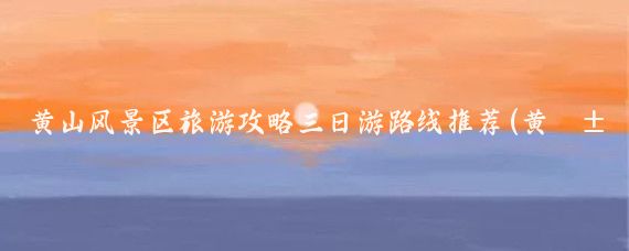 黄山风景区旅游攻略三日游路线推荐(黄山旅游攻略路线图)