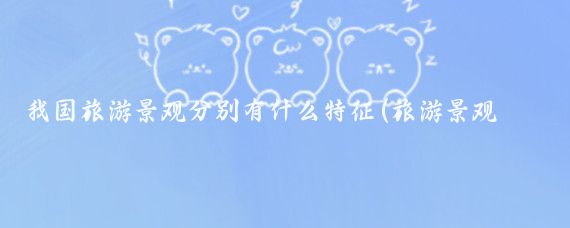我国旅游景观分别有什么特征(旅游景观特征有哪些)