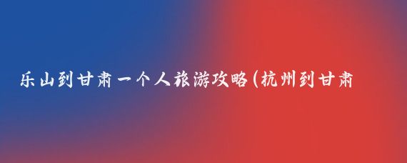 乐山到甘肃一个人旅游攻略(杭州到甘肃旅游攻略)