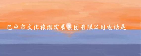 巴中市文化旅游发展集团有限公司电话是多少(巴中旅游公司电话)