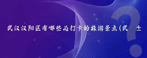 武汉汉阳区有哪些必打卡的旅游景点(武汉汉阳旅游景点)