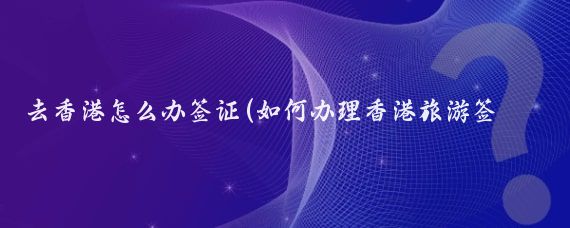 去香港怎么办签证(如何办理香港旅游签证)