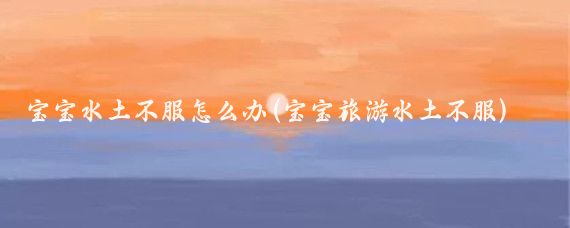 宝宝水土不服怎么办(宝宝旅游水土不服)