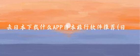 去日本下载什么APP日本旅行软件推荐(日本旅游装什么app)