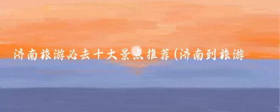 济南旅游必去十大景点推荐(济南到旅游景点大全)