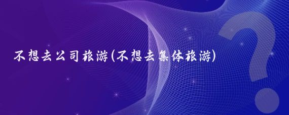 不想去公司旅游(不想去集体旅游)