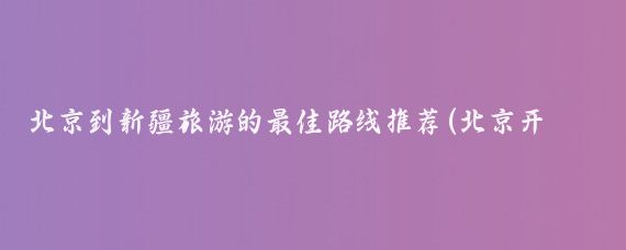 北京到新疆旅游的最佳路线推荐(北京开车去新疆旅游)