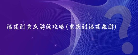 福建到重庆游玩攻略(重庆到福建旅游)