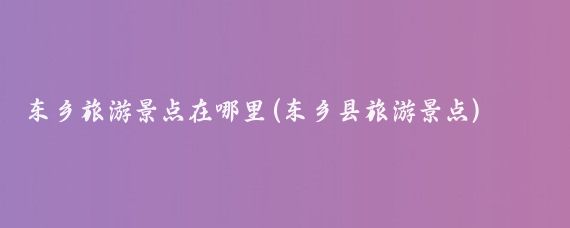 东乡旅游景点在哪里(东乡县旅游景点)