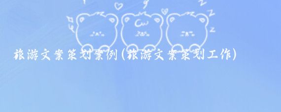 旅游文案策划案例(旅游文案策划工作)