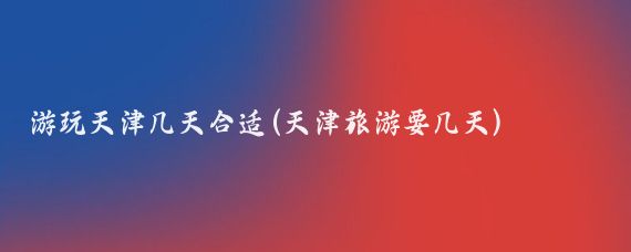游玩天津几天合适(天津旅游要几天)