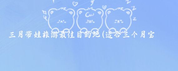 三月带娃旅游最佳目的地(适合三个月宝宝旅游)