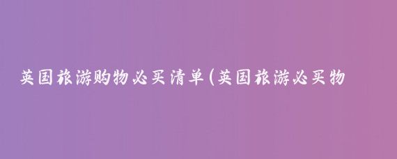 英国旅游购物必买清单(英国旅游必买物品)