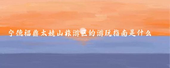 宁德福鼎太姥山旅游区的游玩指南是什么(宁德市福鼎太姥山旅游区)