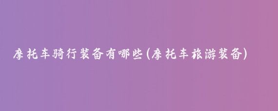 摩托车骑行装备有哪些(摩托车旅游装备)