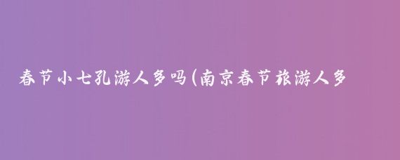 春节小七孔游人多吗(南京春节旅游人多吗)