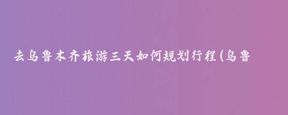 去乌鲁木齐旅游三天如何规划行程(乌鲁木齐3天旅游)