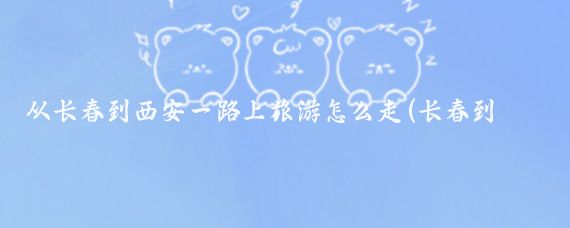 从长春到西安一路上旅游怎么走(长春到西安旅游团)