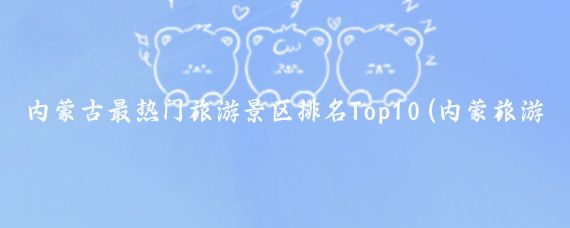 内蒙古最热门旅游景区排名Top10(内蒙旅游景点排行榜)