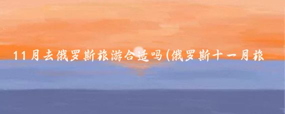 11月去俄罗斯旅游合适吗(俄罗斯十一月旅游)