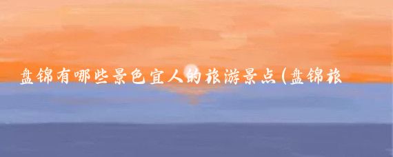 盘锦有哪些景色宜人的旅游景点(盘锦旅游景点大全图文)