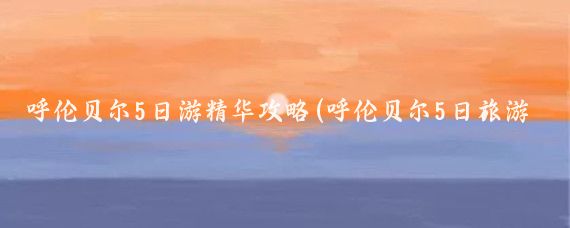 呼伦贝尔5日游精华攻略(呼伦贝尔5日旅游攻略)