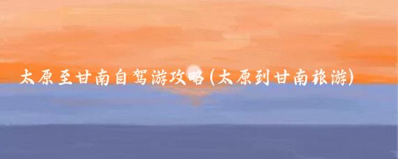 太原至甘南自驾游攻略(太原到甘南旅游)