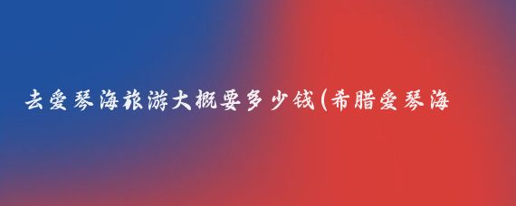 去爱琴海旅游大概要多少钱(希腊爱琴海旅游费用)