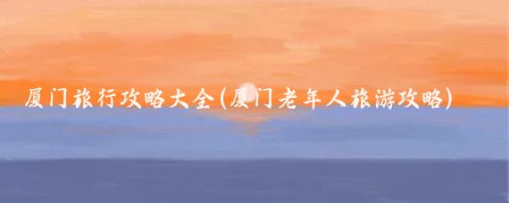 厦门旅行攻略大全(厦门老年人旅游攻略)