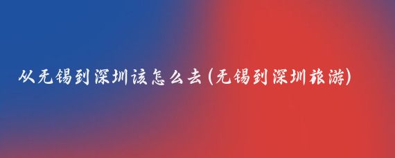 从无锡到深圳该怎么去(无锡到深圳旅游)