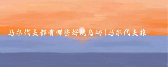 马尔代夫都有哪些好玩岛屿(马尔代夫旅游去哪个岛)