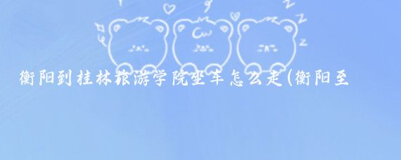 衡阳到桂林旅游学院坐车怎么走(衡阳至桂林旅游)