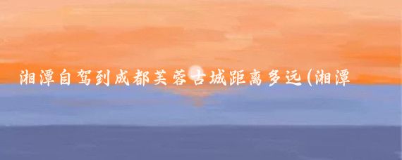 湘潭自驾到成都芙蓉古城距离多远(湘潭到成都旅游)