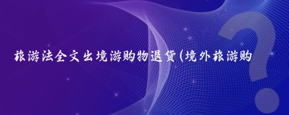 旅游法全文出境游购物退货(境外旅游购物退货)